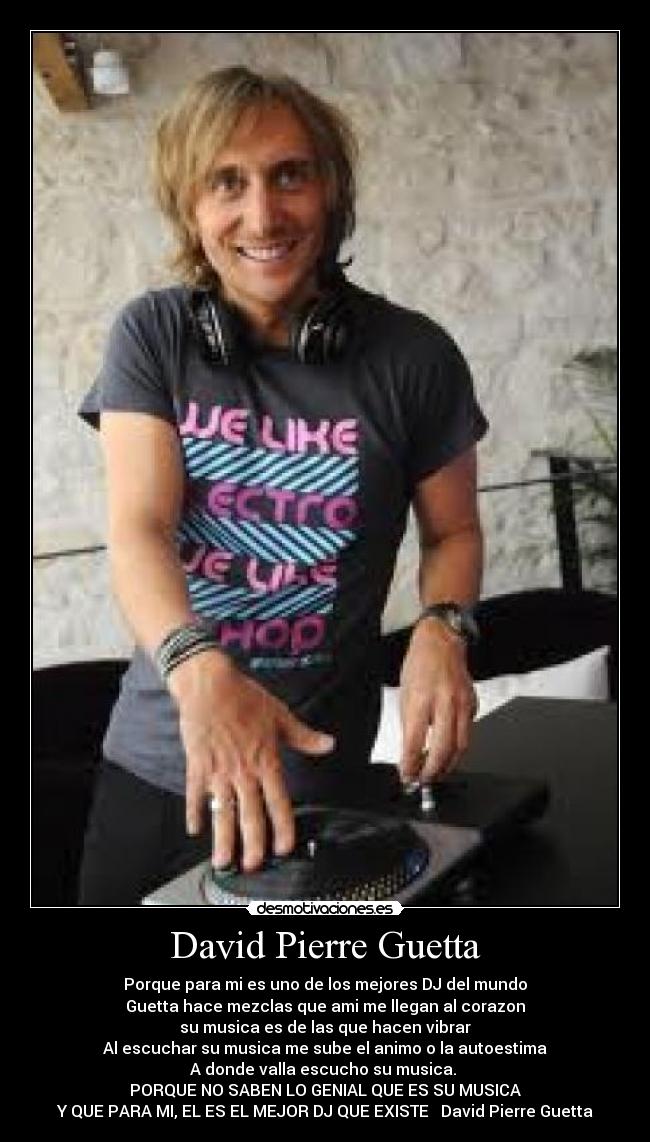 David Pierre Guetta - Porque para mi es uno de los mejores DJ del mundo
Guetta hace mezclas que ami me llegan al corazon
su musica es de las que hacen vibrar
Al escuchar su musica me sube el animo o la autoestima
A donde valla escucho su musica. 
PORQUE NO SABEN LO GENIAL QUE ES SU MUSICA
Y QUE PARA MI, EL ES EL MEJOR DJ QUE EXISTE ♥ David Pierre Guetta♥