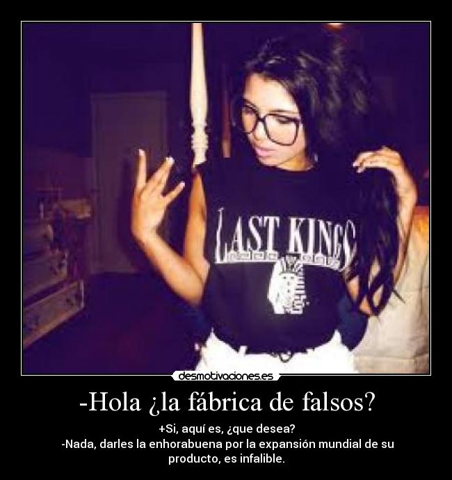 -Hola ¿la fábrica de falsos? - +Si, aquí es, ¿que desea?
-Nada, darles la enhorabuena por la expansión mundial de su producto, es infalible.