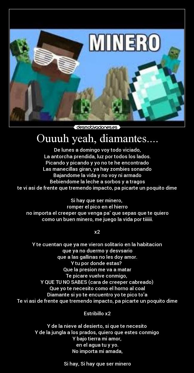 Ouuuh yeah, diamantes.... - De lunes a domingo voy todo viciado,
La antorcha prendida, luz por todos los lados.
Picando y picando y yo no te he encontrado
Las manecillas giran, ya hay zombies sonando
Bajandome la vida y no voy ni armado
Bebiendome la leche a sorbos y a tragos
te vi asi de frente que tremendo impacto, pa picarte un poquito dime

Si hay que ser minero, 
romper el pico en el hierro
no importa el creeper que venga pa que sepas que te quiero
como un buen minero, me juego la vida por tiiiiii.

x2

Y te cuentan que ya me vieron solitario en la habitacion
que ya no duermo y desvsario
que a las gallinas no les doy amor.
Y tu por donde estas? 
Que la presion me va a matar
Te picare vuelve conmigo, 
Y QUE TU NO SABES (cara de creeper cabreado)
Que yo te necesito como el horno al coal
Diamante si yo te encuentro yo te pico toa
Te vi asi de frente que tremendo impacto, pa picarte un poquito dime

Estribillo x2

Y de la nieve al desierto, si que te necesito
Y de la jungla a los prados, quiero que estes conmigo
Y bajo tierra mi amor,
en el agua tu y yo.
No importa mi amada,

Si hay, Si hay que ser minero