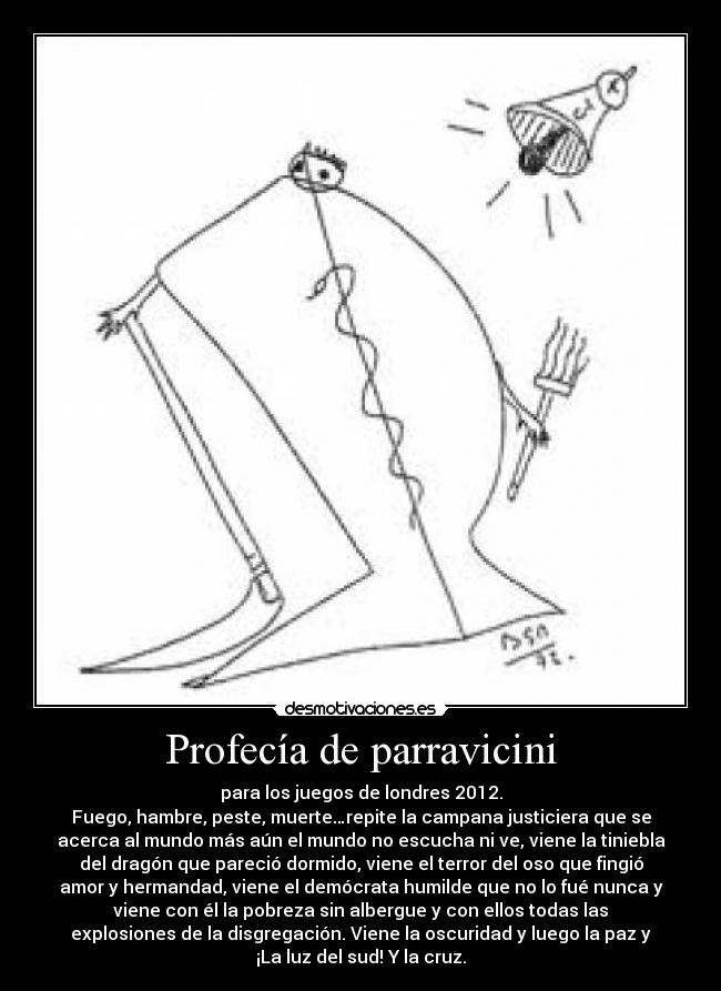 Profecía de parravicini - para los juegos de londres 2012.
Fuego, hambre, peste, muerte…repite la campana justiciera que se
acerca al mundo más aún el mundo no escucha ni ve, viene la tiniebla
del dragón que pareció dormido, viene el terror del oso que fingió
amor y hermandad, viene el demócrata humilde que no lo fué nunca y
viene con él la pobreza sin albergue y con ellos todas las
explosiones de la disgregación. Viene la oscuridad y luego la paz y
¡La luz del sud! Y la cruz.