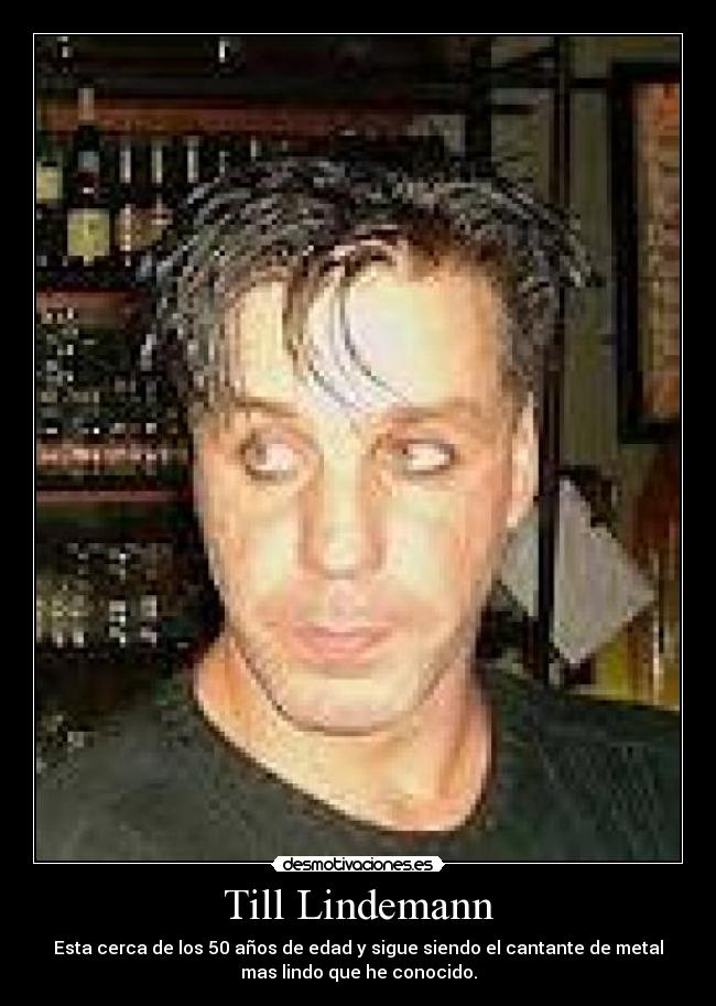 Till Lindemann - Esta cerca de los 50 años de edad y sigue siendo el cantante de metal
mas lindo que he conocido.