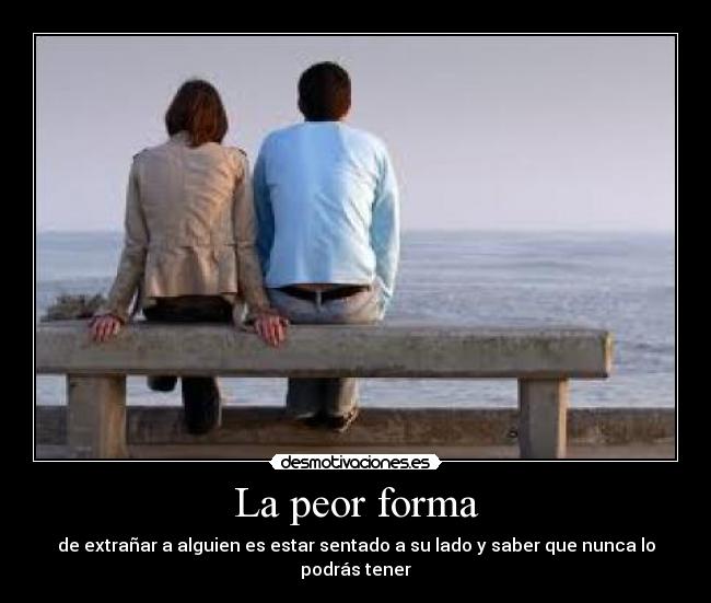 La peor forma - de extrañar a alguien es estar sentado a su lado y saber que nunca lo podrás tener