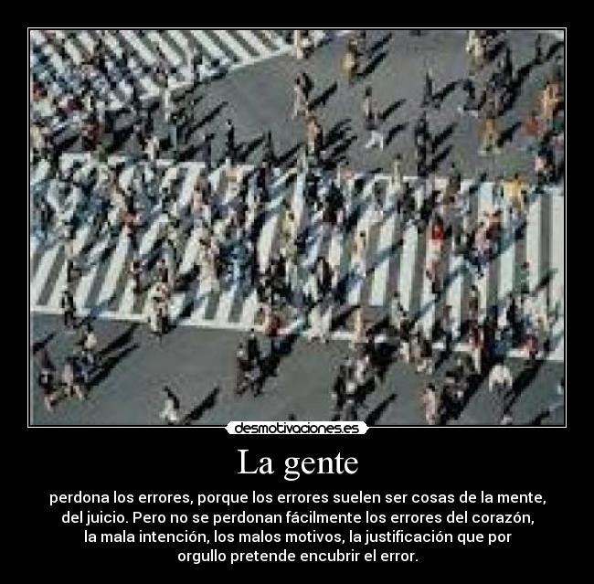 La gente - perdona los errores, porque los errores suelen ser cosas de la mente,
del juicio. Pero no se perdonan fácilmente los errores del corazón,
la mala intención, los malos motivos, la justificación que por
orgullo pretende encubrir el error.