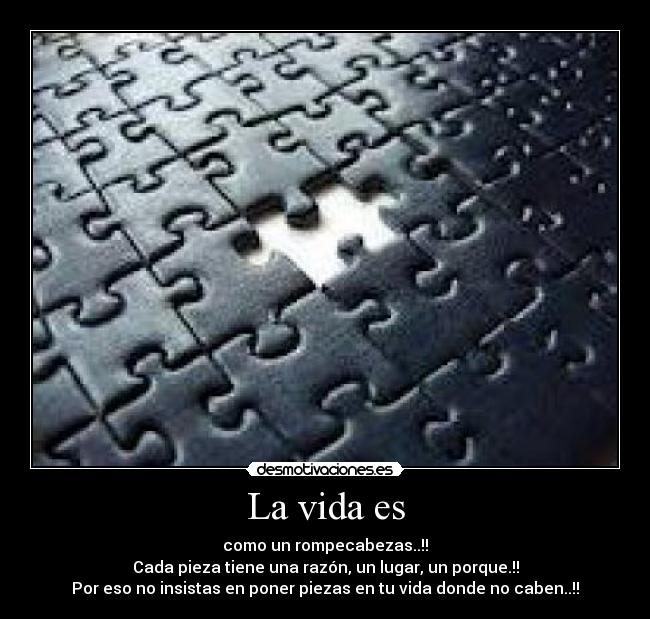 La vida es - como un rompecabezas..!!
Cada pieza tiene una razón, un lugar, un porque.!!
Por eso no insistas en poner piezas en tu vida donde no caben..!!