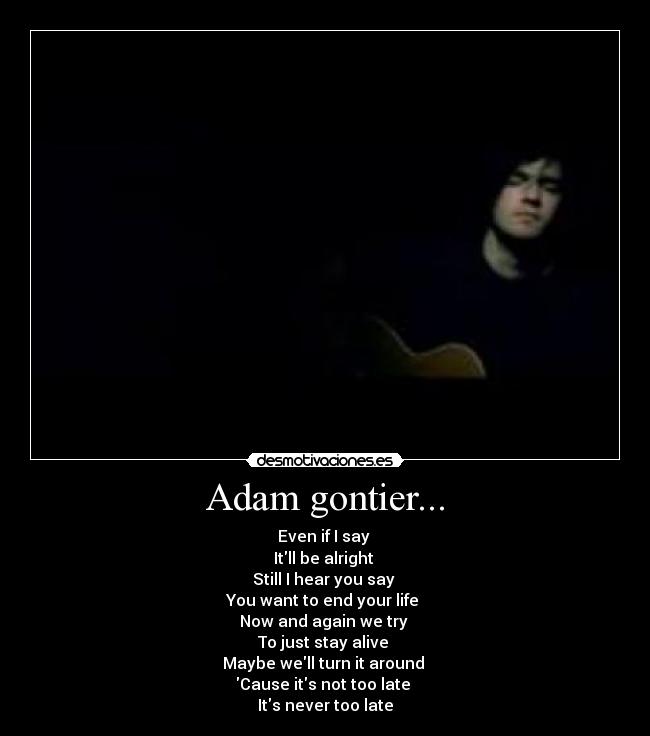 Adam gontier... - Even if I say 
Itll be alright 
Still I hear you say 
You want to end your life 
Now and again we try 
To just stay alive 
Maybe well turn it around 
Cause its not too late 
Its never too late