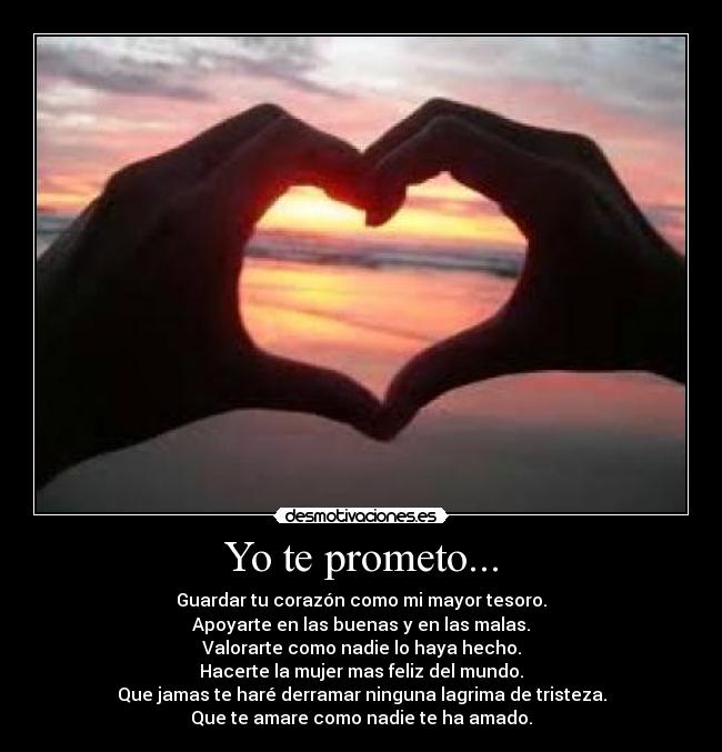 Yo te prometo... - Guardar tu corazón como mi mayor tesoro.
Apoyarte en las buenas y en las malas.
Valorarte como nadie lo haya hecho.
Hacerte la mujer mas feliz del mundo.
Que jamas te haré derramar ninguna lagrima de tristeza.
Que te amare como nadie te ha amado.