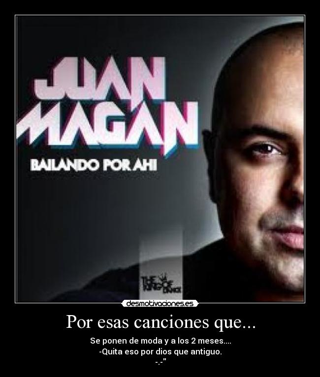 Por esas canciones que... - Se ponen de moda y a los 2 meses....
-Quita eso por dios que antiguo.
-.-