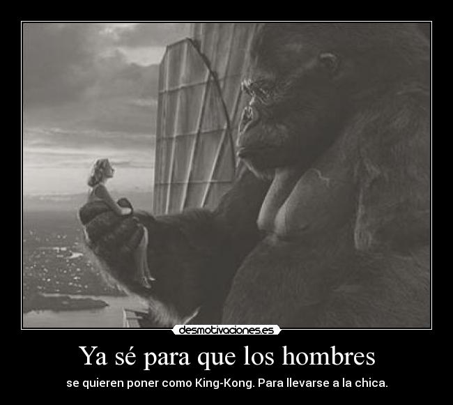Ya sé para que los hombres - se quieren poner como King-Kong. Para llevarse a la chica.