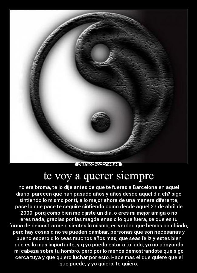 te voy a querer siempre - no era broma, te lo dije antes de que te fueras a Barcelona en aquel
diario, parecen que han pasado años y años desde aquel dia eh? sigo
sintiendo lo mismo por ti, a lo mejor ahora de una manera diferente,
pase lo que pase te seguire sintiendo como desde aquel 27 de abril de
2009, porq como bien me dijiste un dia, o eres mi mejor amiga o no
eres nada, gracias por las magdalenas o lo que fuera, se que es tu
forma de demostrarme q sientes lo mismo, es verdad que hemos cambiado,
pero hay cosas q no se pueden cambiar, personas que son necesarias y
bueno espero q lo seas muchos años mas, que seas feliz y estes bien
que es lo mas importante, y q yo pueda estar a tu lado, ya no apoyando
mi cabeza sobre tu hombro, pero por lo menos demostrandote que sigo
cerca tuya y que quiero luchar por esto. Hace mas el que quiere que el
que puede, y yo quiero, te quiero.