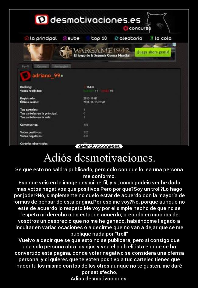 Adiós desmotivaciones. - Se que esto no saldrá publicado, pero solo con que lo lea una persona
me conformo.
Eso que veis en la imagen es mi perfil, y si, como podéis ver he dado
mas votos negativos que positivos.Pero por que?Soy un troll?Lo hago
por joder?No, simplemente no suelo estar de acuerdo con la mayoría de
formas de pensar de esta pagina.Por eso me voy?No, porque aunque no
este de acuerdo lo respeto.Me voy por el simple hecho de que no se
respeta mi derecho a no estar de acuerdo, creando en muchos de
vosotros un desprecio que no me he ganado, habiéndome llegado a
insultar en varias ocasiones o a decirme que no van a dejar que se me
publique nada por troll
Vuelvo a decir que se que esto no se publicara, pero si consigo que
una sola persona abra los ojos y vea el club elitista en que se ha
convertido esta pagina, donde votar negativo se considera una ofensa
personal y si quieres que te voten positivo a tus carteles tienes que
hacer tu los mismo con los de los otros aunque no te gusten, me daré
por satisfecho.
Adiós desmotivaciones.