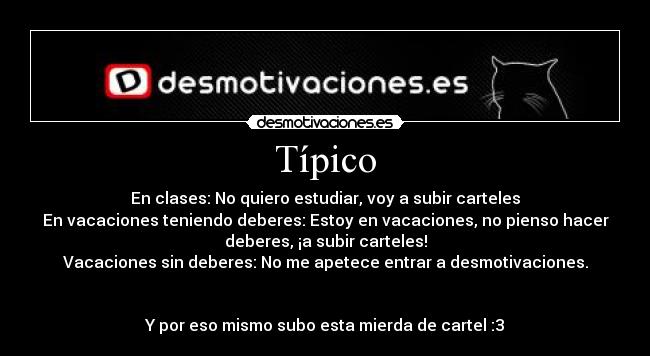 Típico - En clases: No quiero estudiar, voy a subir carteles
En vacaciones teniendo deberes: Estoy en vacaciones, no pienso hacer
deberes, ¡a subir carteles!
Vacaciones sin deberes: No me apetece entrar a desmotivaciones.


Y por eso mismo subo esta mierda de cartel :3