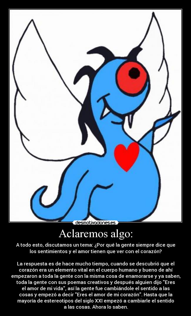 Aclaremos algo: - A todo esto, discutamos un tema: ¿Por qué la gente siempre dice que
los sentimientos y el amor tienen que ver con el corazón?

La respuesta es de hace mucho tiempo, cuando se descubrió que el
corazón era un elemento vital en el cuerpo humano y bueno de ahí
empezaron a toda la gente con la misma cosa de enamorarse y ya saben,
toda la gente con sus poemas creativos y después alguien dijo Eres
el amor de mi vida, así la gente fue cambiándole el sentido a las
cosas y empezó a decir Eres el amor de mi corazón. Hasta que la
mayoría de estereotipos del siglo XXI empezó a cambiarle el sentido
a las cosas. Ahora lo saben.