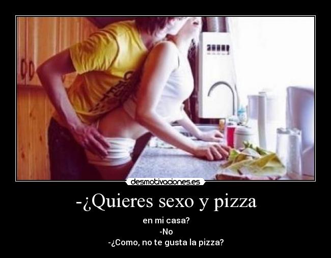 -¿Quieres sexo y pizza - en mi casa?
-No
-¿Como, no te gusta la pizza?