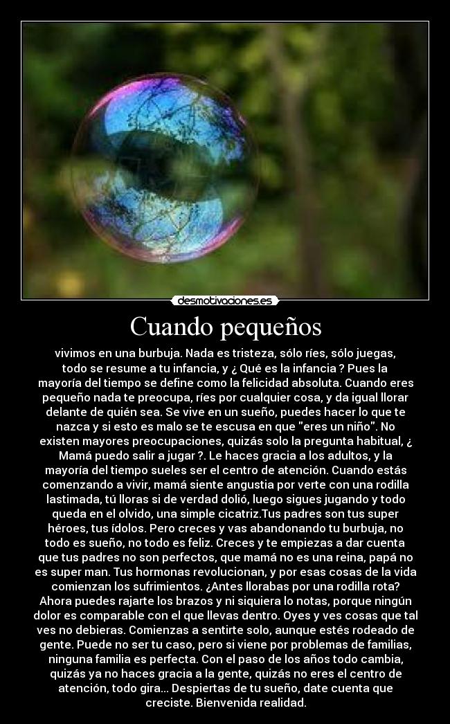 Cuando pequeños - vivimos en una burbuja. Nada es tristeza, sólo ríes, sólo juegas,
todo se resume a tu infancia, y ¿ Qué es la infancia ? Pues la
mayoría del tiempo se define como la felicidad absoluta. Cuando eres
pequeño nada te preocupa, ríes por cualquier cosa, y da igual llorar
delante de quién sea. Se vive en un sueño, puedes hacer lo que te
nazca y si esto es malo se te escusa en que eres un niño. No
existen mayores preocupaciones, quizás solo la pregunta habitual, ¿
Mamá puedo salir a jugar ?. Le haces gracia a los adultos, y la
mayoría del tiempo sueles ser el centro de atención. Cuando estás
comenzando a vivir, mamá siente angustia por verte con una rodilla
lastimada, tú lloras si de verdad dolió, luego sigues jugando y todo
queda en el olvido, una simple cicatriz.Tus padres son tus super
héroes, tus ídolos. Pero creces y vas abandonando tu burbuja, no
todo es sueño, no todo es feliz. Creces y te empiezas a dar cuenta
que tus padres no son perfectos, que mamá no es una reina, papá no
es super man. Tus hormonas revolucionan, y por esas cosas de la vida
comienzan los sufrimientos. ¿Antes llorabas por una rodilla rota?
Ahora puedes rajarte los brazos y ni siquiera lo notas, porque ningún
dolor es comparable con el que llevas dentro. Oyes y ves cosas que tal
ves no debieras. Comienzas a sentirte solo, aunque estés rodeado de
gente. Puede no ser tu caso, pero si viene por problemas de familias,
ninguna familia es perfecta. Con el paso de los años todo cambia,
quizás ya no haces gracia a la gente, quizás no eres el centro de
atención, todo gira... Despiertas de tu sueño, date cuenta que
creciste. Bienvenida realidad.