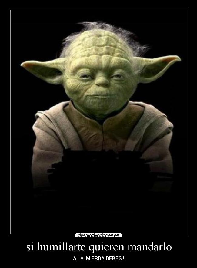 si humillarte quieren mandarlo - A LA  MIERDA DEBES !