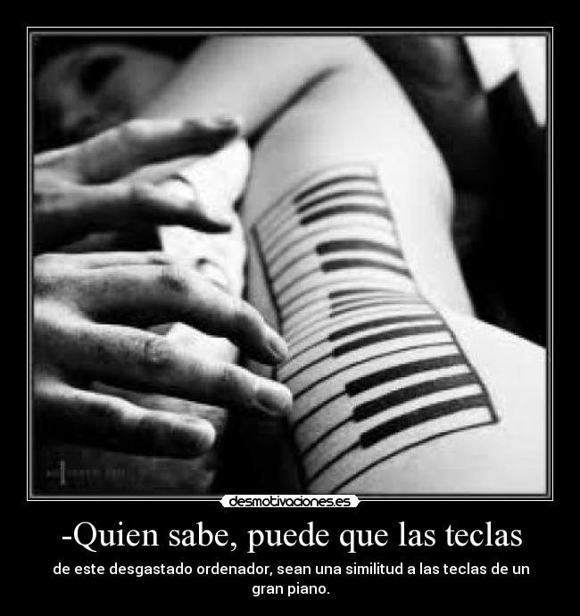 -Quien sabe, puede que las teclas - de este desgastado ordenador, sean una similitud a las teclas de un gran piano.