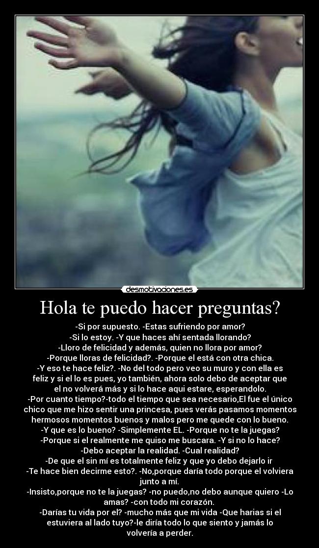 Hola te puedo hacer preguntas? - -Si por supuesto. -Estas sufriendo por amor?
-Si lo estoy. -Y que haces ahí sentada llorando?
-Lloro de felicidad y además, quien no llora por amor?
-Porque lloras de felicidad?. -Porque el está con otra chica.
-Y eso te hace feliz?. -No del todo pero veo su muro y con ella es
feliz y si el lo es pues, yo también, ahora solo debo de aceptar que
el no volverá más y si lo hace aqui estare, esperandolo.
-Por cuanto tiempo?-todo el tiempo que sea necesario,El fue el único
chico que me hizo sentir una princesa, pues verás pasamos momentos
hermosos momentos buenos y malos pero me quede con lo bueno.
-Y que es lo bueno? -Simplemente EL. -Porque no te la juegas?
-Porque si el realmente me quiso me buscara. -Y si no lo hace?
-Debo aceptar la realidad. -Cual realidad?
-De que el sin mí es totalmente feliz y que yo debo dejarlo ir 
-Te hace bien decirme esto?. -No,porque daría todo porque el volviera
junto a mí.
-Insisto,porque no te la juegas? -no puedo,no debo aunque quiero -Lo
amas? -con todo mi corazón. 
-Darías tu vida por el? -mucho más que mi vida -Que harias si el
estuviera al lado tuyo?-le diría todo lo que siento y jamás lo
volvería a perder.