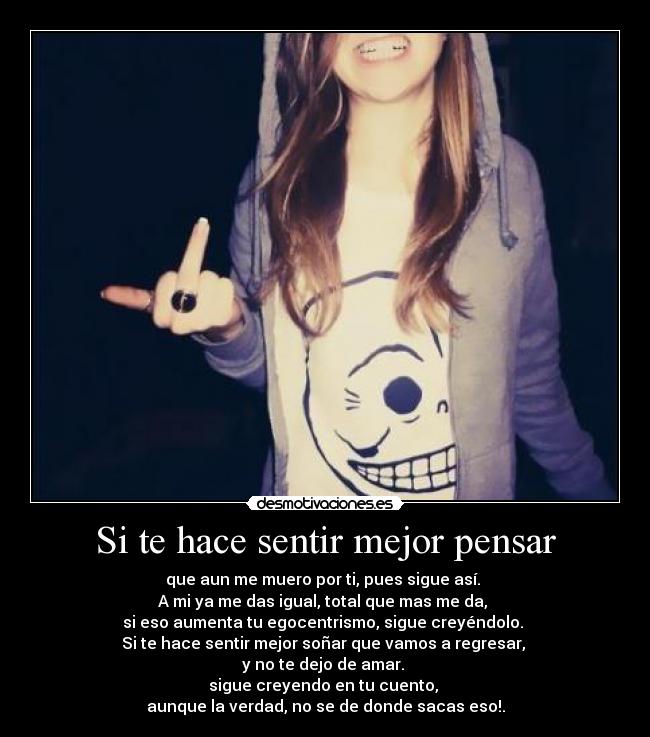 Si te hace sentir mejor pensar - que aun me muero por ti, pues sigue así. 
A mi ya me das igual, total que mas me da, 
si eso aumenta tu egocentrismo, sigue creyéndolo. 
Si te hace sentir mejor soñar que vamos a regresar, 
y no te dejo de amar. 
sigue creyendo en tu cuento, 
aunque la verdad, no se de donde sacas eso!.