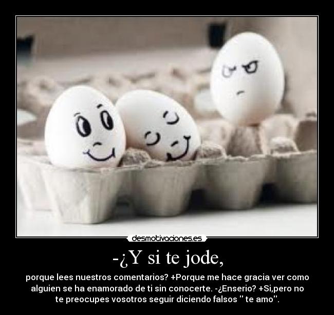 -¿Y si te jode, - porque lees nuestros comentarios? +Porque me hace gracia ver como
alguien se ha enamorado de ti sin conocerte. -¿Enserio? +Si,pero no
te preocupes vosotros seguir diciendo falsos  te amo.