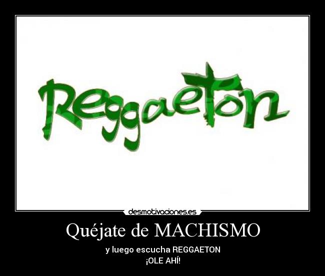 Quéjate de MACHISMO - y luego escucha REGGAETON
¡OLE AHÍ!