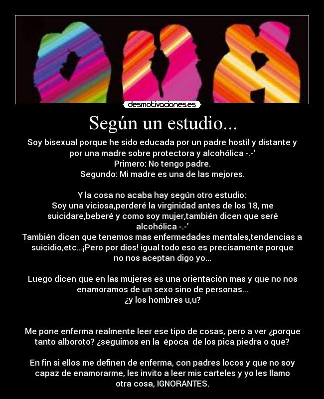 Según un estudio... - Soy bisexual porque he sido educada por un padre hostil y distante y
por una madre sobre protectora y alcohólica -.-
Primero: No tengo padre.
Segundo: Mi madre es una de las mejores.
Y la cosa no acaba hay según otro estudio:
Soy una viciosa,perderé la virginidad antes de los 18, me
suicidare,beberé y como soy mujer,también dicen que seré
alcohólica -.-
También dicen que tenemos mas enfermedades mentales,tendencias a
suicidio,etc...¡Pero por dios! igual todo eso es precisamente porque
no nos aceptan digo yo...
Luego dicen que en las mujeres es una orientación mas y que no nos
enamoramos de un sexo sino de personas...
¿y los hombres u,u?
Me pone enferma realmente leer ese tipo de cosas, pero a ver ¿porque
tanto alboroto? ¿seguimos en la época de los pica piedra o que?
En fin si ellos me definen de enferma, con padres locos y que no soy
capaz de enamorarme, les invito a leer mis carteles y yo les llamo
otra cosa, IGNORANTES.