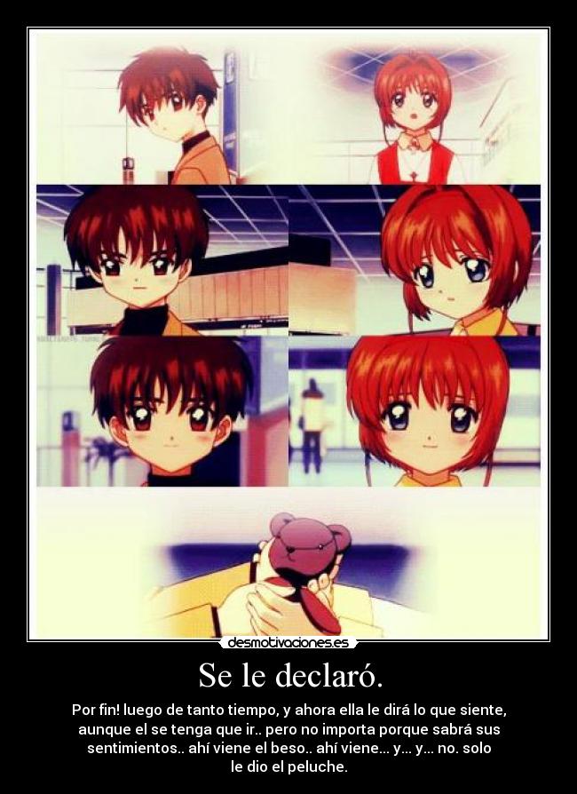 Se le declaró. - Por fin! luego de tanto tiempo, y ahora ella le dirá lo que siente,
aunque el se tenga que ir.. pero no importa porque sabrá sus
sentimientos.. ahí viene el beso.. ahí viene... y... y... no. solo
le dio el peluche.