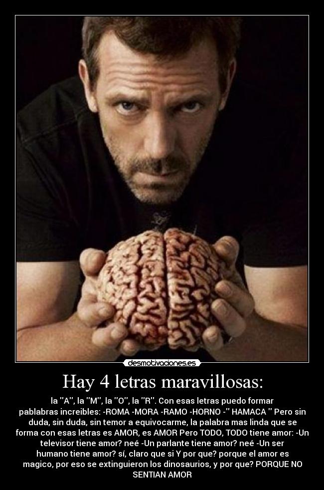 Hay 4 letras maravillosas: - la A, la M, la O, la R. Con esas letras puedo formar
pablabras increibles: -ROMA -MORA -RAMO -HORNO - HAMACA Pero sin
duda, sin duda, sin temor a equivocarme, la palabra mas linda que se
forma con esas letras es AMOR, es AMOR Pero TODO, TODO tiene amor: -Un
televisor tiene amor? neé -Un parlante tiene amor? neé -Un ser
humano tiene amor? sí, claro que si Y por que? porque el amor es
magico, por eso se extinguieron los dinosaurios, y por que? PORQUE NO
SENTIAN AMOR