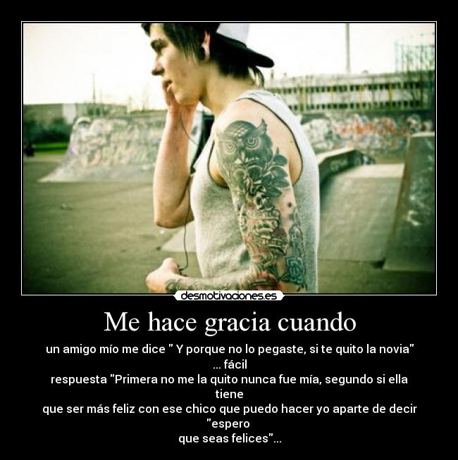 Me hace gracia cuando - un amigo mío me dice  Y porque no lo pegaste, si te quito la novia ... fácil
respuesta Primera no me la quito nunca fue mía, segundo si ella tiene
que ser más feliz con ese chico que puedo hacer yo aparte de decir espero 
que seas felices...