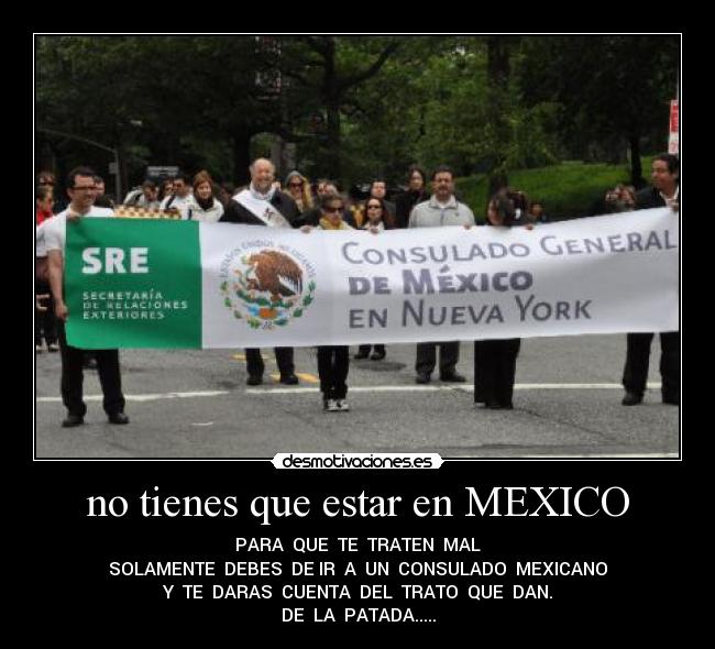 no tienes que estar en MEXICO - PARA QUE TE TRATEN MAL
SOLAMENTE DEBES DE IR A UN CONSULADO MEXICANO
Y TE DARAS CUENTA DEL TRATO QUE DAN.
DE LA PATADA.....
