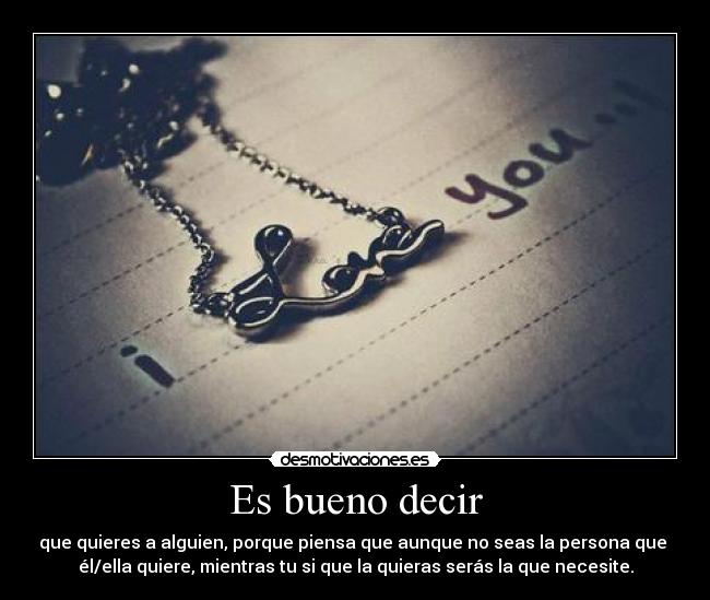 Es bueno decir - que quieres a alguien, porque piensa que aunque no seas la persona que 
él/ella quiere, mientras tu si que la quieras serás la que necesite.