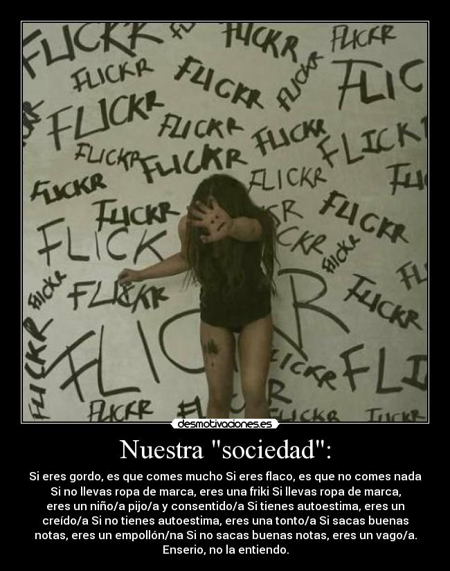 Nuestra sociedad: - Si eres gordo, es que comes mucho Si eres flaco, es que no comes nada
Si no llevas ropa de marca, eres una friki Si llevas ropa de marca,
eres un niño/a pijo/a y consentido/a Si tienes autoestima, eres un
creído/a Si no tienes autoestima, eres una tonto/a Si sacas buenas
notas, eres un empollón/na Si no sacas buenas notas, eres un vago/a.
Enserio, no la entiendo.
