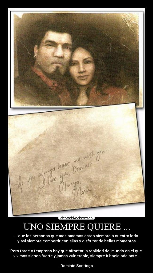 UNO SIEMPRE QUIERE ... - ... que las personas que mas amamos esten siempre a nuestro lado
y asi siempre compartir con ellas y disfrutar de bellos momentos
Pero tarde o temprano hay que afrontar la realidad del mundo en el que
vivimos siendo fuerte y jamas vulnerable, siempre ir hacia adelante ..
- Dominic Santiago -