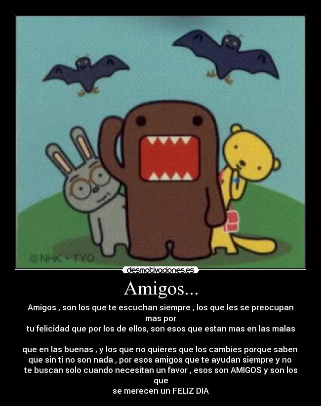 Amigos... - Amigos , son los que te escuchan siempre , los que les se preocupan mas por
tu felicidad que por los de ellos, son esos que estan mas en las malas 
que en las buenas , y los que no quieres que los cambies porque saben 
que sin ti no son nada , por esos amigos que te ayudan siempre y no 
te buscan solo cuando necesitan un favor , esos son AMIGOS y son los que
se merecen un FELIZ DIA