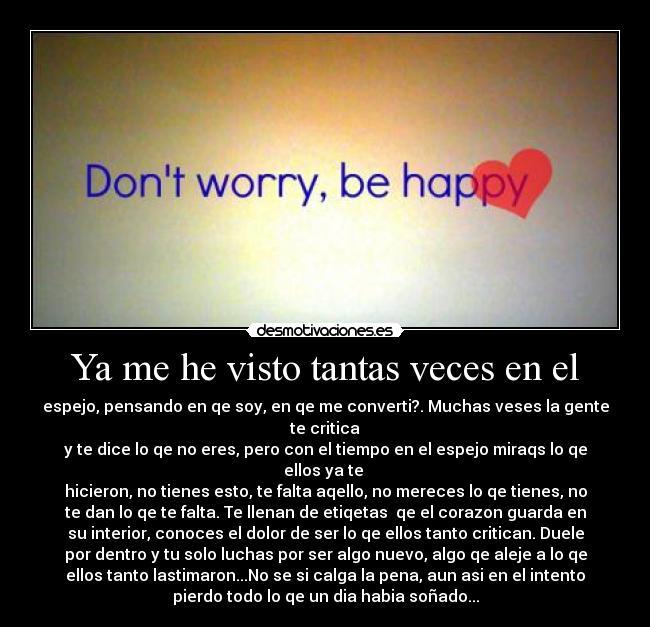 Ya me he visto tantas veces en el - espejo, pensando en qe soy, en qe me converti?. Muchas veses la gente
te critica
y te dice lo qe no eres, pero con el tiempo en el espejo miraqs lo qe
ellos ya te
hicieron, no tienes esto, te falta aqello, no mereces lo qe tienes, no
te dan lo qe te falta. Te llenan de etiqetas qe el corazon guarda en
su interior, conoces el dolor de ser lo qe ellos tanto critican. Duele
por dentro y tu solo luchas por ser algo nuevo, algo qe aleje a lo qe
ellos tanto lastimaron...No se si calga la pena, aun asi en el intento
pierdo todo lo qe un dia habia soñado...