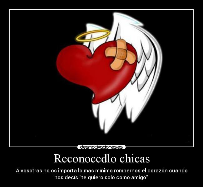 Reconocedlo chicas - A vosotras no os importa lo mas mínimo rompernos el corazón cuando
nos decís te quiero solo como amigo.