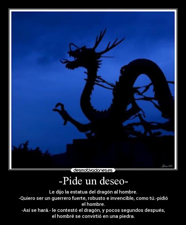-Pide un deseo- - Le dijo la estatua del dragón al hombre.
-Quiero ser un guerrero fuerte, robusto e invencible, como tú.-pidió
el hombre.
-Así se hará.- le contestó el dragón, y pocos segundos después,
el hombré se convirtió en una piedra.