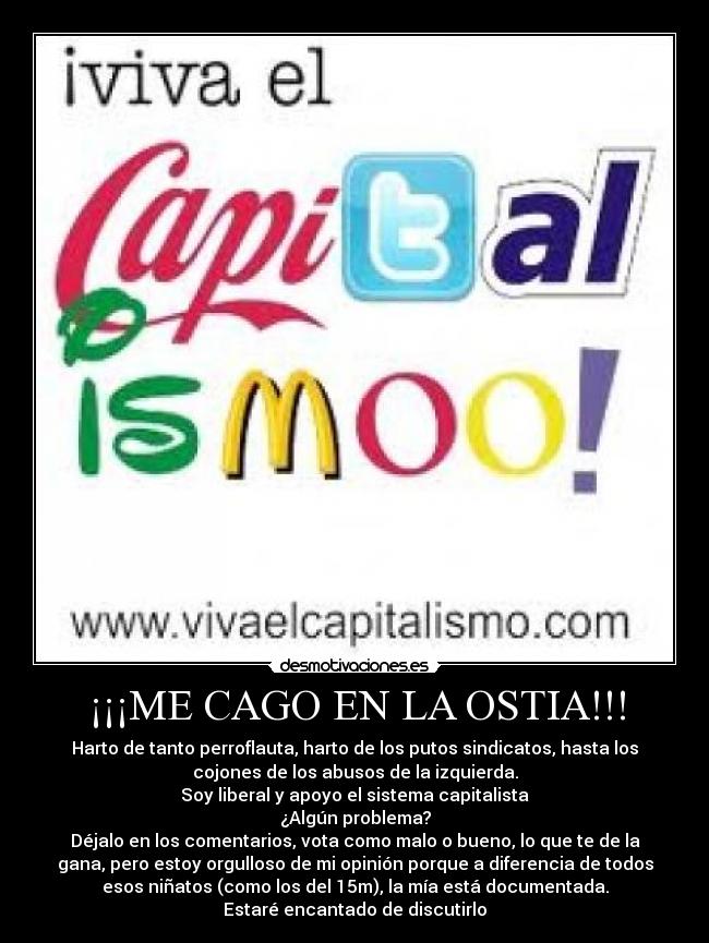 ¡¡¡ME CAGO EN LA OSTIA!!! - Harto de tanto perroflauta, harto de los putos sindicatos, hasta los
cojones de los abusos de la izquierda.
Soy liberal y apoyo el sistema capitalista
¿Algún problema?
Déjalo en los comentarios, vota como malo o bueno, lo que te de la
gana, pero estoy orgulloso de mi opinión porque a diferencia de todos
esos niñatos (como los del 15m), la mía está documentada.
Estaré encantado de discutirlo