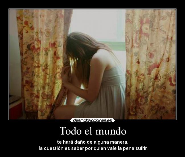 Todo el mundo - te hará daño de alguna manera,
la cuestión es saber por quien vale la pena sufrir