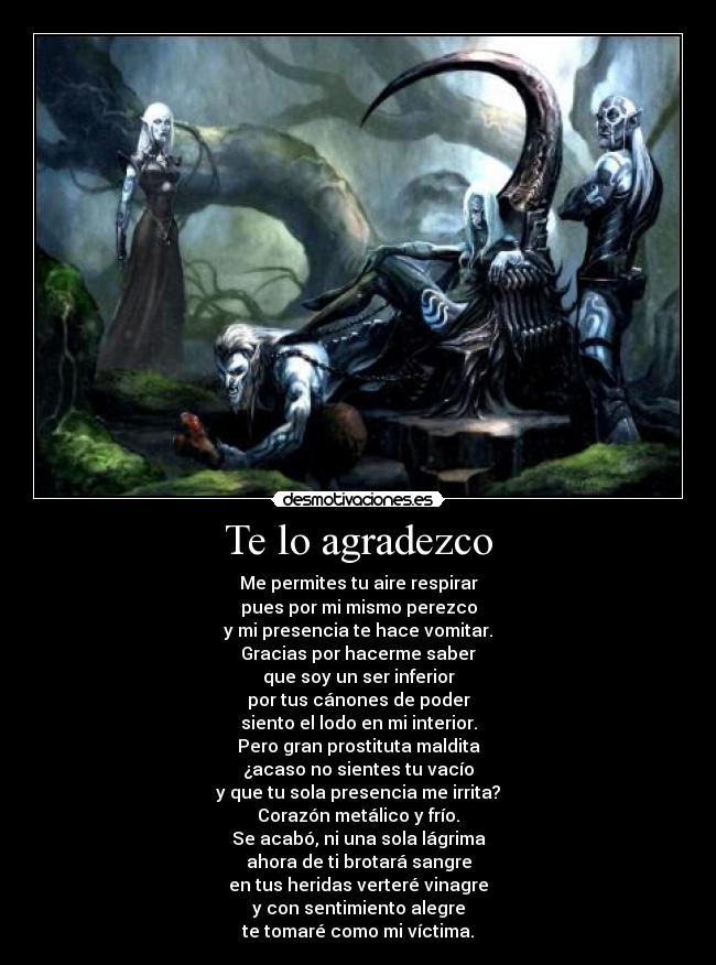 Te lo agradezco - Me permites tu aire respirar
pues por mi mismo perezco
y mi presencia te hace vomitar.
Gracias por hacerme saber
que soy un ser inferior
por tus cánones de poder
siento el lodo en mi interior.
Pero gran prostituta maldita
¿acaso no sientes tu vacío
y que tu sola presencia me irrita?
Corazón metálico y frío.
Se acabó, ni una sola lágrima
ahora de ti brotará sangre
en tus heridas verteré vinagre
y con sentimiento alegre
te tomaré como mi víctima.