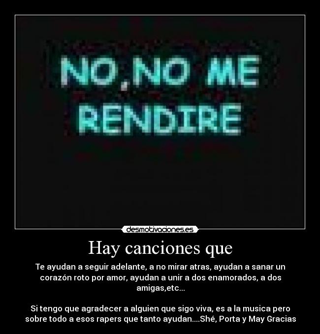 Hay canciones que - Te ayudan a seguir adelante, a no mirar atras, ayudan a sanar un
corazón roto por amor, ayudan a unir a dos enamorados, a dos
amigas,etc...

Si tengo que agradecer a alguien que sigo viva, es a la musica pero
sobre todo a esos rapers que tanto ayudan....Shé, Porta y May Gracias