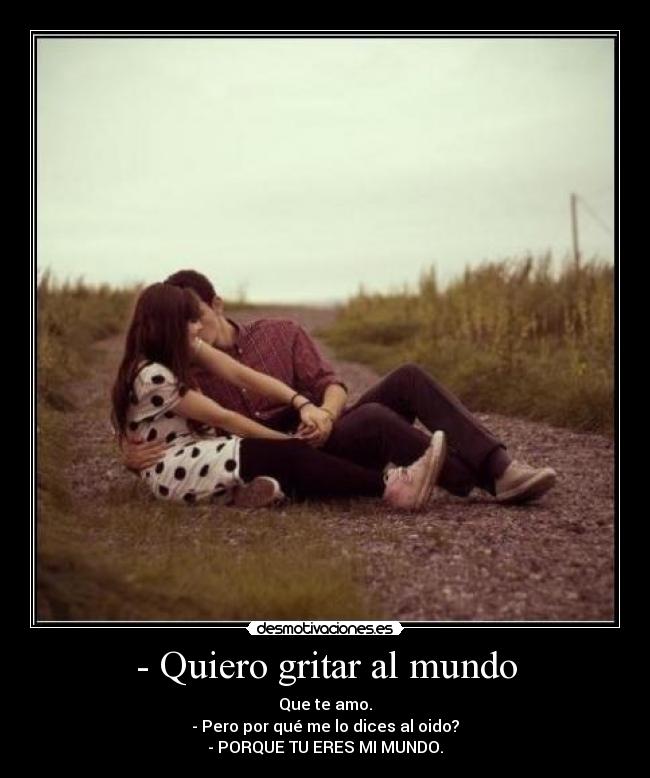 - Quiero gritar al mundo - Que te amo.
- Pero por qué me lo dices al oido?
- PORQUE TU ERES MI MUNDO.