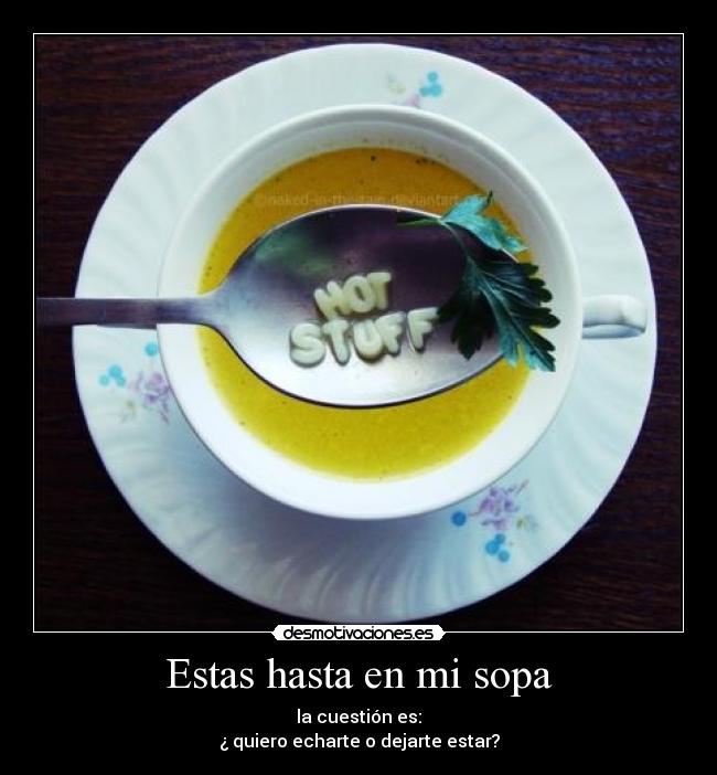 Estas hasta en mi sopa - la cuestión es:
¿ quiero echarte o dejarte estar?