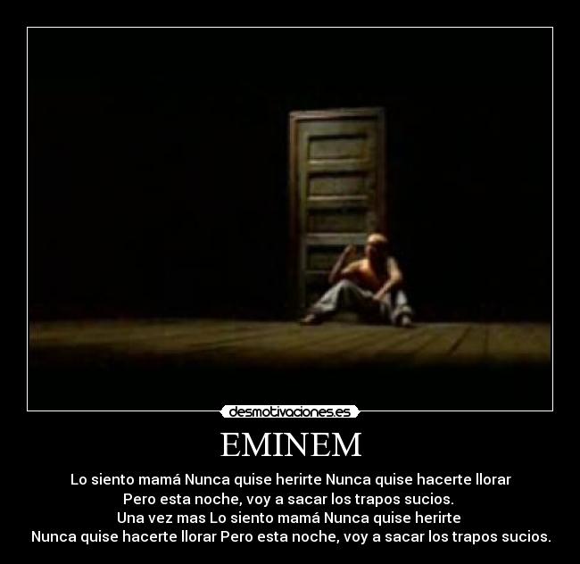 EMINEM - Lo siento mamá Nunca quise herirte Nunca quise hacerte llorar
Pero esta noche, voy a sacar los trapos sucios.
Una vez mas Lo siento mamá Nunca quise herirte
Nunca quise hacerte llorar Pero esta noche, voy a sacar los trapos sucios.