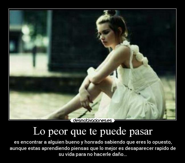 Lo peor que te puede pasar - es encontrar a alguien bueno y honrado sabiendo que eres lo opuesto,
aunque estas aprendiendo piensas que lo mejor es desaparecer rapido de
su vida para no hacerle daño...