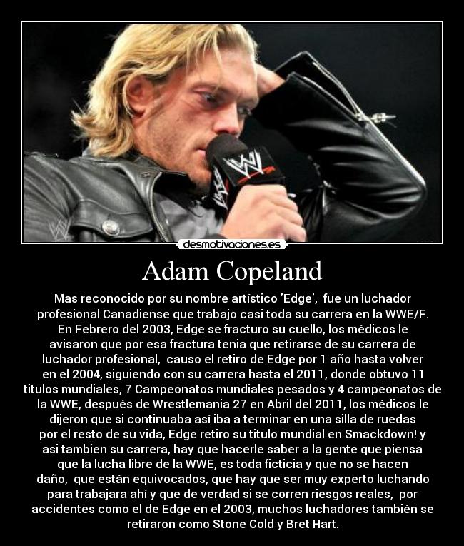 Adam Copeland - Mas reconocido por su nombre artístico Edge, fue un luchador
profesional Canadiense que trabajo casi toda su carrera en la WWE/F.
En Febrero del 2003, Edge se fracturo su cuello, los médicos le
avisaron que por esa fractura tenia que retirarse de su carrera de
luchador profesional, causo el retiro de Edge por 1 año hasta volver
en el 2004, siguiendo con su carrera hasta el 2011, donde obtuvo 11
titulos mundiales, 7 Campeonatos mundiales pesados y 4 campeonatos de
la WWE, después de Wrestlemania 27 en Abril del 2011, los médicos le
dijeron que si continuaba así iba a terminar en una silla de ruedas
por el resto de su vida, Edge retiro su titulo mundial en Smackdown! y
asi tambien su carrera, hay que hacerle saber a la gente que piensa
que la lucha libre de la WWE, es toda ficticia y que no se hacen
daño, que están equivocados, que hay que ser muy experto luchando
para trabajara ahí y que de verdad si se corren riesgos reales, por
accidentes como el de Edge en el 2003, muchos luchadores también se
retiraron como Stone Cold y Bret Hart.