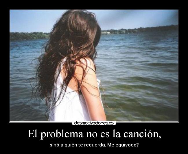 El problema no es la canción, - sinó a quién te recuerda. Me equivoco?