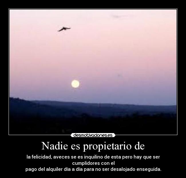 Nadie es propietario de - la felicidad, aveces se es inquilino de esta pero hay que ser cumplidores con el
pago del alquiler día a día para no ser desalojado enseguida.