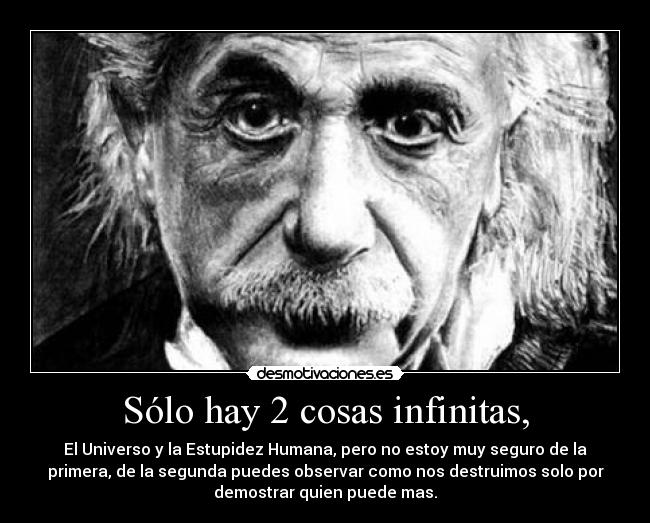 Sólo hay 2 cosas infinitas, - El Universo y la Estupidez Humana, pero no estoy muy seguro de la
primera, de la segunda puedes observar como nos destruimos solo por
demostrar quien puede mas.