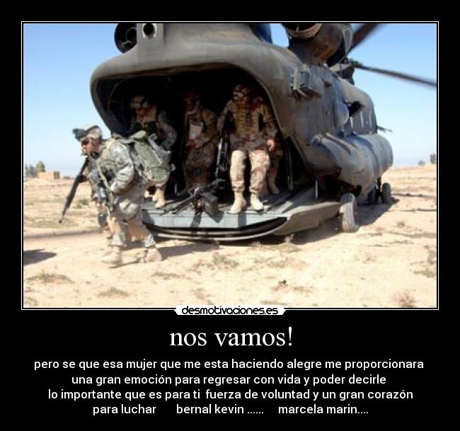 nos vamos! - pero se que esa mujer que me esta haciendo alegre me proporcionara
una gran emoción para regresar con vida y poder decirle
lo importante que es para ti fuerza de voluntad y un gran corazón
para luchar bernal kevin ...... marcela marin....