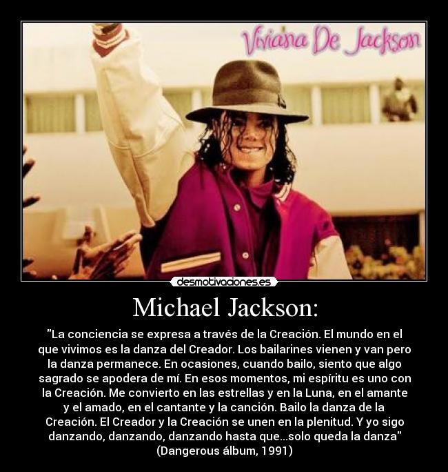 Michael Jackson: - La conciencia se expresa a través de la Creación. El mundo en el
que vivimos es la danza del Creador. Los bailarines vienen y van pero
la danza permanece. En ocasiones, cuando bailo, siento que algo
sagrado se apodera de mí. En esos momentos, mi espíritu es uno con
la Creación. Me convierto en las estrellas y en la Luna, en el amante
y el amado, en el cantante y la canción. Bailo la danza de la
Creación. El Creador y la Creación se unen en la plenitud. Y yo sigo
danzando, danzando, danzando hasta que...solo queda la danza
(Dangerous álbum, 1991)